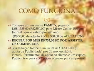 COMO FUNCIONA
                         
 Torne-se um assinante FAMILY, pagando
  US$ 1385.00 (R$2550,00) para Mister Colibri Review
  Journal , que é válido por um ano.
   (R$ 50,00 de adesão + R$ 2.500,00 de ADSTATION).
 RECEBA POR MÊS R$ 735,00 SÓ POR ASSISTIR
  OS COMERCIAIS.
 Sua afiliação também inclui 01 ADSTATION (01
  quota de Publicidade) por 01 ano, escritório
  virtual, ferramentas de apoio ao cliente, e um espaço
  Publicitário para você poder oferecer para empresas
 