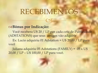 RECEBIMENTOS
             
Bônus por Indicação:
   Você recebera U$ 20 / LP por cada cota de Publicidade
(ADSTATIONS) que seus amigos vão adquirir
   Ex: Lucio adquiriu 01 Adstation = U$ 20,00 / LP para
você
   Juliana adquiriu 05 Adstations (FAMILY) = 05 x U$
20,00 / LP – U$ 100,00 / LP para você.
 