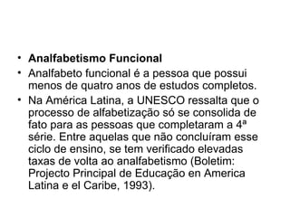 Analfabetismo Funcional Analfabeto funcional é a pessoa que possui menos de quatro anos de estudos completos. Na América Latina, a UNESCO ressalta que o processo de alfabetização só se consolida de fato para as pessoas que completaram a 4ª série. Entre aquelas que não concluíram esse ciclo de ensino, se tem verificado elevadas taxas de volta ao analfabetismo (Boletim: Projecto Principal de Educação en America Latina e el Caribe, 1993). 