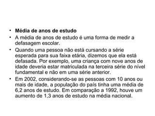 Média de anos de estudo A média de anos de estudo é uma forma de medir a defasagem escolar. Quando uma pessoa não está cursando a série esperada para sua faixa etária, dizemos que ela está defasada. Por exemplo, uma criança com nove anos de idade deveria estar matriculada na terceira série do nível fundamental e não em uma série anterior. Em 2002, considerando-se as pessoas com 10 anos ou mais de idade, a população do país tinha uma média de 6,2 anos de estudo. Em comparação a 1992, houve um aumento de 1,3 anos de estudo na média nacional. 