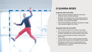 Ao guarda-redes é permitido:
• Tocar a bola com qualquer parte do corpo para
defender, dentro da área de baliza;
• Deslocar-se livremente com a bola, dentro da área
de baliza, sem restrições, desde que não demore a
executar o lançamento de baliza;
• Sair da área de baliza, sem bola, e participar no jogo
como qualquer jogador de campo.
Ao guarda-redes não é permitido:
• Sair da área de baliza com a bola em seu poder;
• Tocar a bola parada ou a rolar no solo fora da área
de baliza, enquanto se encontra dentro dessa área;
• Entrar na área de baliza trazendo a bola de fora
dessa área;
• Tocar a bola com o pé ou a perna abaixo do joelho,
quando está a mover-se em direção à área de jogo;
• Ultrapassar a linha dos 4 m na execução de um
lançamento de 7 m, antes da bola sair da mão do
adversário que o executa.
O GUARDA-REDES
 