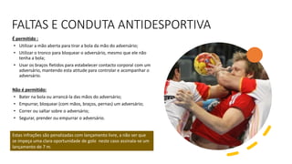 FALTAS E CONDUTA ANTIDESPORTIVA
É permitido :
• Utilizar a mão aberta para tirar a bola da mão do adversário;
• Utilizar o tronco para bloquear o adversário, mesmo que ele não
tenha a bola;
• Usar os braços fletidos para estabelecer contacto corporal com um
adversário, mantendo esta atitude para controlar e acompanhar o
adversário.
Não é permitido:
• Bater na bola ou arrancá-la das mãos do adversário;
• Empurrar, bloquear (com mãos, braços, pernas) um adversário;
• Correr ou saltar sobre o adversário;
• Segurar, prender ou empurrar o adversário.
Estas infrações são penalizadas com lançamento livre, a não ser que
se impeça uma clara oportunidade de golo neste caso assinala-se um
lançamento de 7 m.
 