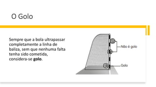 O Golo
Sempre que a bola ultrapassar
completamente a linha de
baliza, sem que nenhuma falta
tenha sido cometida,
considera-se golo.
 
