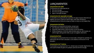 Lançamento de saída
O lançamento de saída executa-se:
▪ No início do jogo;
▪ No início do segundo tempo;
▪ Após a marcação de golo.
LANÇAMENTOS
Lançamento de reposição em jogo
É concedido um lançamento de reposição em jogo à equipa adversária do
jogador que tocou a bola em último lugar, antes dela ultrapassar
completamente as linhas do campo ou bater no teto ou num objeto fixo.
Lançamento de baliza
É assinalado um lançamento de baliza, sempre que:
▪ Um atacante cometa violação da área de baliza;
▪ O guarda-redes tenha a posse da bola na área de baliza;
▪ A bola ultrapassar a linha de saída de baliza após ter sido tocada, em
último lugar, pelo guarda-redes ou por um jogador adversário.
Lançamento livre
É assinalado um lançamento livre no local onde a infração for cometida. Os
adversários têm de estar colocados a uma distância mínima de 3 m do
lançador;
Lançamento de 7 metros
É assinalado um lançamento de 7 m, sempre que se impede ilegalmente uma
clara oportunidade de golo em qualquer parte do terreno de jogo.
 