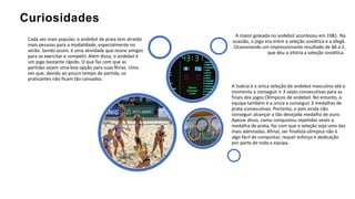 Curiosidades
A maior goleada no andebol aconteceu em 1981. Na
ocasião, o jogo era entre a seleção soviética e a afegã.
Ocasionando um impressionante resultado de 86 a 2,
que deu a vitória a seleção soviética.
A Suécia é a única seleção do andebol masculino até o
momento a conseguir ir 3 vezes consecutivas para as
finais dos jogos Olímpicos de andebol. No entanto, a
equipa também é a única a conseguir 3 medalhas de
prata consecutivas. Portanto, o país ainda não
conseguir alcançar a tão desejada medalha de ouro.
Apesar disso, como conquistou repetidas vezes a
medalha de prata, faz com que a seleção seja uma das
mais admiradas. Afinal, ser finalista olímpica não é
algo fácil de conquistar, requer esforço e dedicação
por parte de toda a equipa.
Cada vez mais popular, o andebol de praia tem atraído
mais pessoas para a modalidade, especialmente no
verão. Sendo assim, é uma atividade que reúne amigos
para se exercitar e competir. Além disso, o andebol é
um jogo bastante rápido. O que faz com que as
partidas sejam uma boa opção para suas férias. Uma
vez que, devido ao pouco tempo de partida, os
praticantes não ficam tão cansados.
 