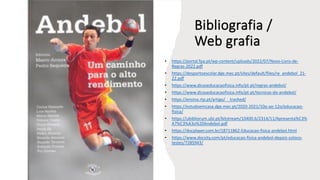 Bibliografia /
Web grafia
• https://portal.fpa.pt/wp-content/uploads/2022/07/Novo-Livro-de-
Regras-2022.pdf
• https://desportoescolar.dge.mec.pt/sites/default/files/re_andebol_21-
22.pdf
• https://www.dicaseducacaofisica.info/pt-pt/regras-andebol/
• https://www.dicaseducacaofisica.info/pt-pt/tecnicas-do-andebol/
• https://ensina.rtp.pt/artigo/__trashed/
• https://estudoemcasa.dge.mec.pt/2020-2021/10o-ao-12o/educacao-
fisica/
• https://ubibliorum.ubi.pt/bitstream/10400.6/2314/11/Apresenta%C3%
A7%C3%A3o%20Andebol.pdf
• https://docplayer.com.br/18711862-Educacao-fisica-andebol.html
• https://www.docsity.com/pt/educacao-fisica-andebol-depois-coloco-
testes/7285943/
 