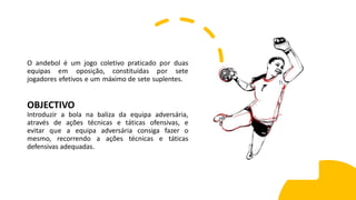 O andebol é um jogo coletivo praticado por duas
equipas em oposição, constituídas por sete
jogadores efetivos e um máximo de sete suplentes.
OBJECTIVO
Introduzir a bola na baliza da equipa adversária,
através de ações técnicas e táticas ofensivas, e
evitar que a equipa adversária consiga fazer o
mesmo, recorrendo a ações técnicas e táticas
defensivas adequadas.
 