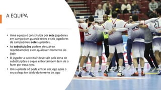 A EQUIPA
• Uma equipa é constituída por sete jogadores
em campo (um guarda-redes e seis jogadores
de campo) mais sete suplentes.
• As substituições podem efetuar-se
repetidamente e em qualquer momento do
jogo.
• O jogador a substituir deve sair pela zona de
substituições e o que entra também tem de o
fazer por essa zona.
• Um suplente só pode entrar em jogo após o
seu colega ter saído do terreno de jogo
 