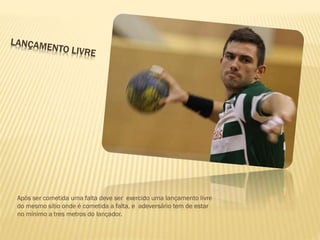 Após ser cometida uma falta deve ser exercido uma lançamento livre
do mesmo sítio onde é cometida a falta, e adeversário tem de estar
no mínimo a tres metros do lançador.
 
