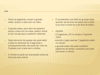 …
 Todos os jogadores, exceto o guarda-
redes, lançam a bola com as mãos.
 O guarda-redes, para além de poderem
lançar a bola com as mãos, podem utilizá-
la com os pés para a poderem defender.
 Cada elemento da equipa nao pode deter
a bola na mãomais de 3 segundos e
consequentemente não pode dar mais de
3 passos com a bola sem a driblar.
 O remate so pode ser executados antes da
linha dos seis metros
 É considerado uma falta do guarda-redes
quando: sai da área de baliza com a bola
e/ou toca na bola for a da área de baliza.
 EQUIPA:
- 12 jogadores: 10 no campo e 2 guarda-
redes
- durante o jogos apenas 7 jogadores estão
no campo:
- o guarda-redes não pode substituir
jogadores do campo, enquanto que pode
acontecer o inverso.
 
