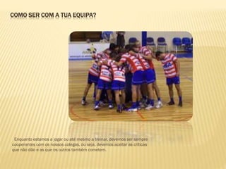 COMO SER COM A TUA EQUIPA?
Enquanto estamos a jogar ou até mesmo a treinar, devemos ser sempre
cooperantes com os nossos colegas, ou seja, devemos aceitar as críticas
que não dão e as que os outros também cometem.
 