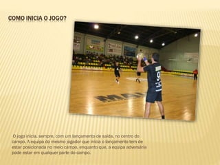 COMO INICIA O JOGO?
O jogo inicia, sempre, com um lançamento de saída, no centro do
campo. A equipa do mesmo jogador que inicia o lançamento tem de
estar posicionada no meio campo, enquanto que, a equipa adversária
pode estar em qualquer parte do campo.
 