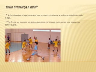 COMO RECOMEÇA O JOGO?
* Após o intervalo, o jogo recomeça pela equipa contrária que anteriormente tinha iniciado
o jogo.
*No fim de ser marcado um golo, o jogo inicia na linha do meio campo pela equipa que
sofreu o golo.
 