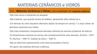 11
MATERIAIS CERÂMICOS e VIDROS
• 5.0 – Materiais Cerâmicos e Vidros: uma comparação com materiais metálicos.
- São mais duros e resistentes ao desgaste
- São materiais, que quando isentos de defeitos, apresentam altos valores de σf
- Em lâminas de corte requerem afiamento depois de tempos em serviço 1 a duas ordens de
grandeza superiores aos metais.
- São mais resistentes a temperaturas elevadas sofrendo de menores problemas de fluência.
- As temperaturas máximas de serviço são consideravelmente mais elevadas: Zircônia – 2077
ºC, Alumina – 1949 ºC, Carbeto de silício – 1649 ºC.
- Não se deformam plasticamente e tem baixa tenacidade a fratura
- Em geral, são isolantes térmicos e elétricos.
 
