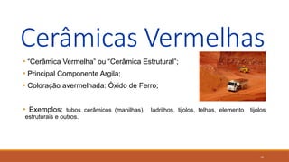 16
Cerâmicas Vermelhas
• “Cerâmica Vermelha” ou “Cerâmica Estrutural”;
• Principal Componente Argila;
• Coloração avermelhada: Óxido de Ferro;
• Exemplos: tubos cerâmicos (manilhas), ladrilhos, tijolos, telhas, elemento tijolos
estruturais e outros.
 