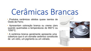 17
Cerâmicas Brancas
• Produtos cerâmicos obtidos quase isentos de
Óxido de Ferro;
• Apresentam coloração branca ou creme claro
quando queimadas a temperaturas de 950°C ou
1250°C;
• A cerâmica branca geralmente apresenta uma
cobertura que é um esmalte cerâmico constituído
de um vidro, um pigmento ou um vidrado.
 
