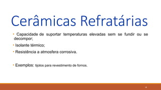 18
Cerâmicas Refratárias
• Capacidade de suportar temperaturas elevadas sem se fundir ou se
decompor;
• Isolante térmico;
• Resistência a atmosfera corrosiva.
• Exemplos: tijolos para revestimento de fornos.
 