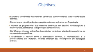 2
Objetivos
• Explorar a diversidade dos materiais cerâmicos, compreendendo suas características
distintas;
• Reconhecer a classificação dos materiais cerâmicos aplicados em Engenharia;
• Analisar as propriedades dos materiais cerâmicos em escalas macroscópicas e
microscópicas, destacando suas principais características;
• Identificar as diversas aplicações dos materiais cerâmicos, adaptando-os conforme as
necessidades específicas;
• Estabelecer a relação entre a composição química, a microestrutura e o
processamento dos materiais, visando entender seu desempenho em aplicações
práticas.
 