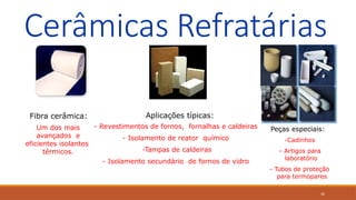 20
Cerâmicas Refratárias
Fibra cerâmica:
Um dos mais
avançados e
eficientes isolantes
térmicos.
Aplicações típicas:
- Revestimentos de fornos, fornalhas e caldeiras
- Isolamento de reator químico
-Tampas de caldeiras
- Isolamento secundário de fornos de vidro
Peças especiais:
-Cadinhos
- Artigos para
laboratório
- Tubos de proteção
para termopares
 