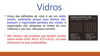25
Vidros
• Umas das definições de vidro é ser um sólido
amorfo, justamente porque seus átomos não
possuem a organização periódica dos cristais. A
organização não ultrapassa os limites de uma
molécula e, por isso, não possui simetria.
• São silicatos não-cristalinos que também contém
outros óxidos (CaO, Na2O, K2O e Al2O3), os quais
influenciam as suas propriedades.
 