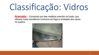 28
Classificação: Vidros
Aramado: - Composto por tela metálica inserida na fusão; que
oferece maior resistência (inclusive ao fogo) e proteção dos cacos
na quebra.
 