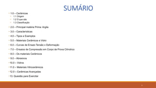 3
SUMÁRIO
• 1.0 – Cerâmicas
• 1.1 Origem
• 1.2 O que são
• 1.3 Classificação
• 2.0 – Principal matéria Prima: Argila
• 3.0 – Características
• 4.0 – Tipos e Exemplos
• 5.0 – Materiais Cerâmicos e Vidro
• 6.0 – Curvas de Ensaio Tensão x Deformação
• 7.0 – Ensaios de Compressão em Corpo de Prova Cilíndrico
• 8.0 – Os materiais Cerâmicos
• 9.0 – Abrasivos
•10.0 – Vidros
•11.0 – Materiais Vitrocerâmicos
•12.0 – Cerâmicas Avançadas
•13. Questão para Exercitar
 