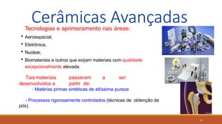 32
Cerâmicas Avançadas
Tecnologias e aprimoramento nas áreas:
 Aeroespacial,
 Eletrônica,
 Nuclear,
 Biomateriais e outros que exijam materiais com qualidade
excepcionalmente elevada.
Taismateriais passaram a ser
desenvolvidos a partir de:
- Matérias primas sintéticas de altíssima pureza
- Processos rigorosamente controlados (técnicas de obtenção de
pós).
 