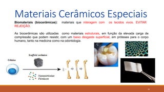 34
Materiais Cerâmicos Especiais
Biomateriais (biocerâmicas): materiais que interagem com os tecidos vivos. EVITAR
REJEIÇÃO.
As biocerâmicas são utilizadas como materiais estruturais, em função da elevada carga de
compressão que podem resistir, com um baixo desgaste superficial, em próteses para o corpo
humano, tanto na medicina como na odontologia.
 