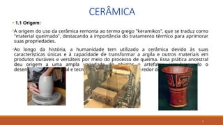 4
CERÂMICA
• 1.1 Origem:
•A origem do uso da cerâmica remonta ao termo grego "keramikos", que se traduz como
"material queimado", destacando a importância do tratamento térmico para aprimorar
suas propriedades.
•Ao longo da história, a humanidade tem utilizado a cerâmica devido às suas
características únicas e à capacidade de transformar a argila e outros materiais em
produtos duráveis e versáteis por meio do processo de queima. Essa prática ancestral
deu origem a uma ampla variedade de objetos e artefatos, impulsionando o
desenvolvimento cultural e tecnológico das civilizações ao redor do mundo.
 