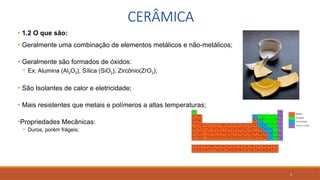 5
CERÂMICA
• 1.2 O que são:
• Geralmente uma combinação de elementos metálicos e não-metálicos;
• Geralmente são formados de óxidos:
• Ex: Alumina (Al2O3), Sílica (SiO2), Zircônio(ZrO2);
• São Isolantes de calor e eletricidade;
• Mais resistentes que metais e polímeros a altas temperaturas;
•Propriedades Mecânicas:
• Duros, porém frágeis;
 