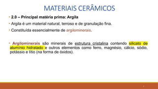 7
MATERIAIS CERÂMICOS
• 2.0 – Principal matéria prima: Argila
• Argila é um material natural, terroso e de granulação fina.
• Constituída essencialmente de argilominerais.
• Argilominerais são minerais de estrutura cristalina contendo silicato de
alumínio hidratado e outros elementos como ferro, magnésio, cálcio, sódio,
potássio e lítio (na forma de óxidos).
 