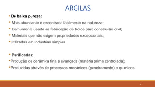 8
ARGILAS
• De baixa pureza:
 Mais abundante e encontrada facilmente na natureza;
 Comumente usada na fabricação de tijolos para construção civil;
 Materiais que não exigem propriedades excepcionais;
Utilizadas em indústrias simples.
 Purificadas:
Produção de cerâmica fina e avançada (matéria prima controlada);
Produzidas através de processos mecânicos (peneiramento) e químicos.
 