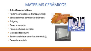 9
MATERIAIS CERÂMICOS
• 3.0 – Características
• Podem ser opacos e transparentes;
• Bons isolantes térmicos e elétricos;
• Frágeis;
• Dureza elevada;
• Ponto de fusão elevado;
• Maleabilidade ruim;
• Boa estabilidade química (corrosão);
• Densidade média
 