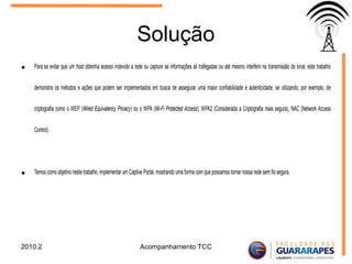 Solução
• Para se evitar que um host obtenha acesso indevido a rede ou capture as informações ali trafegadas ou até mesmo interferir na transmissão do sinal, este trabalho
demonstra os métodos e ações que podem ser implementados em busca de assegurar uma maior confiabilidade e autenticidade, se utilizando, por exemplo, de
criptografia como o WEP (Wired Equivalency Privacy) ou o WPA (Wi-Fi Protected Access), WPA2 (Considerada a Criptografia mais segura), NAC (Network Access
Control) .
• Temos como objetivo neste trabalho, implementar um Captive Portal, mostrando uma forma com que possamos tornar nossa rede sem fio segura.
2010.2 Acompanhamento TCC
 