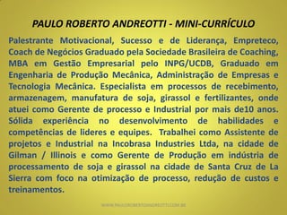 PAULO ROBERTO ANDREOTTI - MINI-CURRÍCULO
Palestrante Motivacional, Sucesso e de Liderança, Empreteco,
Coach de Negócios Graduado pela Sociedade Brasileira de Coaching,
MBA em Gestão Empresarial pelo INPG/UCDB, Graduado em
Engenharia de Produção Mecânica, Administração de Empresas e
Tecnologia Mecânica. Especialista em processos de recebimento,
armazenagem, manufatura de soja, girassol e fertilizantes, onde
atuei como Gerente de processo e Industrial por mais de10 anos.
Sólida experiência no desenvolvimento de habilidades e
competências de lideres e equipes. Trabalhei como Assistente de
projetos e Industrial na Incobrasa Industries Ltda, na cidade de
Gilman / Illinois e como Gerente de Produção em indústria de
processamento de soja e girassol na cidade de Santa Cruz de La
Sierra com foco na otimização de processo, redução de custos e
treinamentos.
WWW.PAULOROBERTOANDREOTTI.COM.BR
 