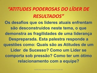 “ATITUDES PODEROSAS DO LÍDER DE
RESULTADOS”
Os desafios que os lideres atuais enfrentam
são desconstruídos neste tema, o que
demonstra as fragilidades de uma liderança
Despreparada. Esta palestra responde a
questões como: Quais são as Atitudes de um
Líder de Sucesso? Como um Líder se
comporta sob pressão? Como ter um ótimo
relacionamento com a equipe?
WWW.PAULOROBERTOANDREOTTI.COM.BR
 