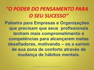 “O PODER DO PENSAMENTO PARA
O SEU SUCESSO”
Palestra para Empresas e Organizações
que precisam que seus profissionais
tenham mais comprometimento e
competências para alcançarem metas
desafiadoras, motivando – os a saírem
de sua zona de conforto através de
mudança de hábitos mentais.
WWW.PAULOROBERTOANDREOTTI.COM.BR
 