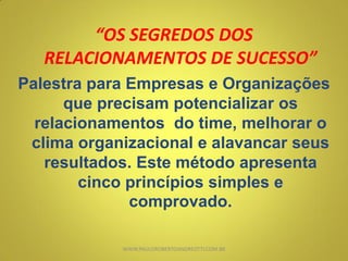 “OS SEGREDOS DOS
RELACIONAMENTOS DE SUCESSO”
Palestra para Empresas e Organizações
que precisam potencializar os
relacionamentos do time, melhorar o
clima organizacional e alavancar seus
resultados. Este método apresenta
cinco princípios simples e
comprovado.
WWW.PAULOROBERTOANDREOTTI.COM.BR
 