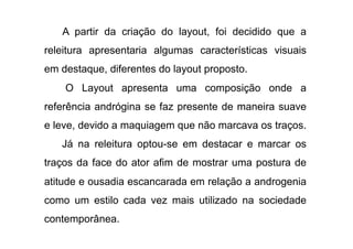 A partir da criação do layout, foi decidido que a
releitura apresentaria algumas características visuais
em destaque, diferentes do layout proposto.
    O Layout apresenta uma composição onde a
referência andrógina se faz presente de maneira suave
e leve, devido a maquiagem que não marcava os traços.
   Já na releitura optou-se em destacar e marcar os
traços da face do ator afim de mostrar uma postura de
atitude e ousadia escancarada em relação a androgenia
como um estilo cada vez mais utilizado na sociedade
contemporânea.
 