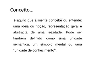 Conceito...	
  
 
 é aquilo que a mente concebe ou entende:
 uma ideia ou noção, representação geral e
 abstracta de uma realidade. Pode ser
 também     deﬁnido   como     uma   unidade
 semântica, um símbolo mental ou uma
 "unidade de conhecimento”.
 