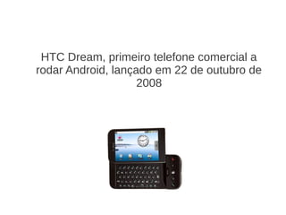 HTC Dream, primeiro telefone comercial a
rodar Android, lançado em 22 de outubro de
                    2008
 