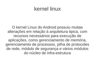 kernel linux


    O kernel Linux do Android possuiu muitas
 alterações em relação à arquitetura tipica, com
     recursos necessários para execução de
 aplicações, como gerenciamento de memória,
gerenciamento de processos, pilha de protocoles
de rede, módulo de segurança e vários módulos
           do núcleo de infra-estrutura
 