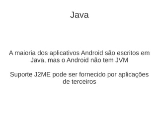 Java



A maioria dos aplicativos Android são escritos em
       Java, mas o Android não tem JVM

Suporte J2ME pode ser fornecido por aplicações
                de terceiros
 