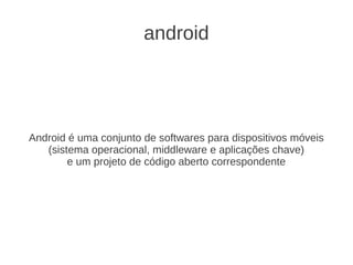 android




Android é uma conjunto de softwares para dispositivos móveis
   (sistema operacional, middleware e aplicações chave)
        e um projeto de código aberto correspondente
 