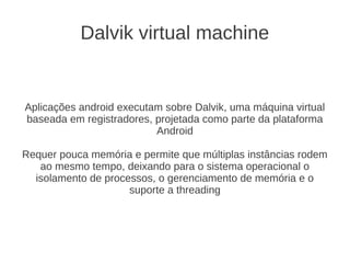 Dalvik virtual machine


Aplicações android executam sobre Dalvik, uma máquina virtual
baseada em registradores, projetada como parte da plataforma
                          Android

Requer pouca memória e permite que múltiplas instâncias rodem
   ao mesmo tempo, deixando para o sistema operacional o
  isolamento de processos, o gerenciamento de memória e o
                     suporte a threading
 