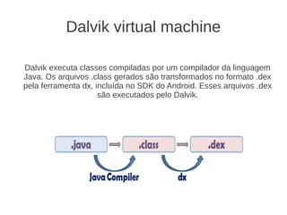 Dalvik virtual machine

Dalvik executa classes compiladas por um compilador da linguagem
Java. Os arquivos .class gerados são transformados no formato .dex
pela ferramenta dx, incluída no SDK do Android. Esses arquivos .dex
                     são executados pelo Dalvik.
 
