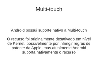 Multi-touch


  Android possui suporte nativo a Multi-touch

O recurso foi originalmente desativado em nível
de Kernel, possivelmente por infringir regras de
  patente da Apple, mas atualmente Android
        suporta nativamente o recurso
 