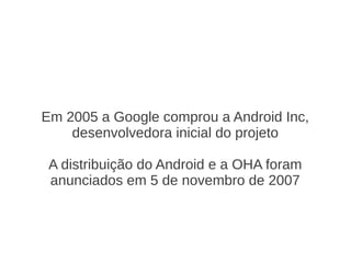 Em 2005 a Google comprou a Android Inc,
    desenvolvedora inicial do projeto

 A distribuição do Android e a OHA foram
 anunciados em 5 de novembro de 2007
 