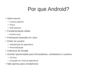 Por que Android?
●   Open-source
    ●   Licensa apache
    ●   Preço
    ●   SDK gratuito
●   Fundamentação sólida
    ●   Kernel Linux
●   Framework baseado em Java
●   Poder ao usuário
    ●   Substituição de aplicativos
    ●   Personalização
●   Liderança da Google
●   Grande oportunidade para fornecedores, vendedores e usuários
    ●   OS livre
    ●   inovação em nível de aplicativos
●   Não apenas para smartphones
 