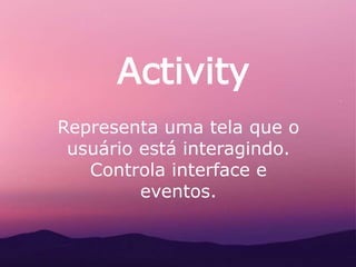 Activity
Representa uma tela que o
usuário está interagindo.
Controla interface e
eventos.
 